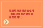 氨糖软骨素健身能吃吗_氨糖软骨素对健身者是否适用？)
