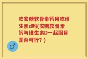 吃安糖软骨素钙用吃维生素d吗(安糖软骨素钙与维生素D一起服用是否可行？)