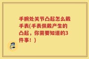 手腕处关节凸起怎么戴手表(手表佩戴产生的凸起，你需要知道的3件事！)