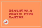 蓬生元氨糖软骨素_元氨糖软骨素：关节健康的关键营养素)