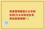 氨基葡萄糖是什么年龄吃的(什么年龄适合食用氨基葡萄糖？)