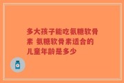 多大孩子能吃氨糖软骨素 氨糖软骨素适合的儿童年龄是多少