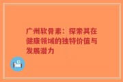 广州软骨素：探索其在健康领域的独特价值与发展潜力