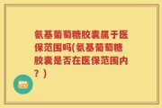 氨基葡萄糖胶囊属于医保范围吗(氨基葡萄糖胶囊是否在医保范围内？)