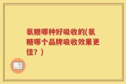 氨糖哪种好吸收的(氨糖哪个品牌吸收效果更佳？)