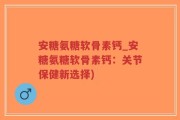 安糖氨糖软骨素钙_安糖氨糖软骨素钙：关节保健新选择)