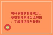 哪种氨糖软骨素成分_氨糖软骨素成分全解析：了解其功效与作用)
