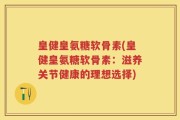 皇健皇氨糖软骨素(皇健皇氨糖软骨素：滋养关节健康的理想选择)