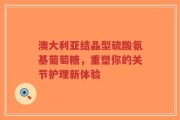 澳大利亚结晶型硫酸氨基葡萄糖，重塑你的关节护理新体验
