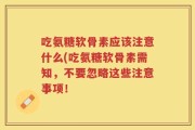 吃氨糖软骨素应该注意什么(吃氨糖软骨素需知，不要忽略这些注意事项！