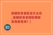 氨糖软骨素配合什么吃_氨糖软骨素搭配哪些食物更有效？)