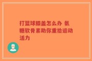 打篮球膝盖怎么办 氨糖软骨素助你重拾运动活力