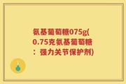 氨基葡萄糖075g(0.75克氨基葡萄糖：强力关节保护剂)