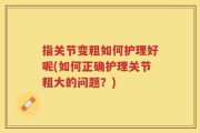 指关节变粗如何护理好呢(如何正确护理关节粗大的问题？)