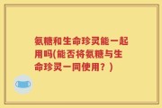 氨糖和生命珍灵能一起用吗(能否将氨糖与生命珍灵一同使用？)
