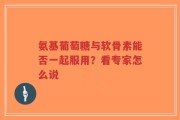 氨基葡萄糖与软骨素能否一起服用？看专家怎么说