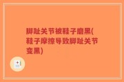 脚趾关节被鞋子磨黑(鞋子摩擦导致脚趾关节变黑)