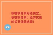 氨糖软骨素好还便宜_氨糖软骨素：经济实惠的关节保健选择)
