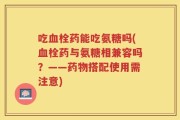 吃血栓药能吃氨糖吗(血栓药与氨糖相兼容吗？——药物搭配使用需注意)