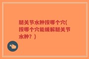 腿关节水肿按哪个穴(按哪个穴能缓解腿关节水肿？)