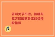 告别关节不适，氨糖与复方硫酸软骨素的佳搭配推荐