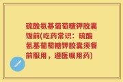 硫酸氨基葡萄糖钾胶囊饭前(吃药常识：硫酸氨基葡萄糖钾胶囊须餐前服用，遵医嘱用药)