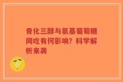 骨化三醇与氨基葡萄糖同吃有何影响？科学解析来袭