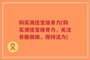购买澳佳宝维骨力(购买澳佳宝维骨力，关注骨骼健康，保持活力)