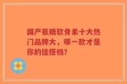 国产氨糖软骨素十大热门品牌大，哪一款才是你的佳搭档？