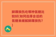 脚踝损伤吃哪种氨糖比较好(如何选择合适的氨糖来缓解脚踝损伤？)