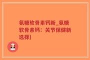 氨糖软骨素钙新_氨糖软骨素钙：关节保健新选择)