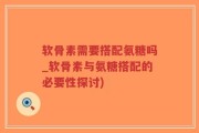 软骨素需要搭配氨糖吗_软骨素与氨糖搭配的必要性探讨)