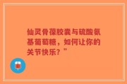 仙灵骨葆胶囊与硫酸氨基葡萄糖，如何让你的关节快乐？”