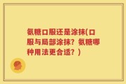 氨糖口服还是涂抹(口服与局部涂抹？氨糖哪种用法更合适？)