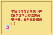李佳琦推荐去黑关节神器(李佳琦力荐去黑关节神器，告别纹身痕迹！)