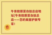 牛骨胶原蛋白肽总店地址(牛骨胶原蛋白肽总店——您的美丽护肤专家！