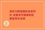 澳天力牌氨糖软骨素钙片 关爱关节健康的优质营养补充剂