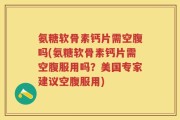 氨糖软骨素钙片需空腹吗(氨糖软骨素钙片需空腹服用吗？美国专家建议空腹服用)