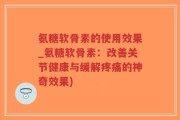 氨糖软骨素的使用效果_氨糖软骨素：改善关节健康与缓解疼痛的神奇效果)