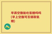 早晨空腹能吃氨糖吗吗(早上空腹可否摄取氨糖)