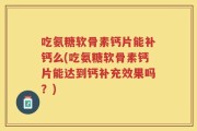 吃氨糖软骨素钙片能补钙么(吃氨糖软骨素钙片能达到钙补充效果吗？)