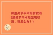 膝盖关节手术后有积液(膝关节手术后出现积液，该怎么办？)