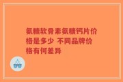氨糖软骨素氨糖钙片价格是多少 不同品牌价格有何差异