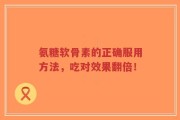 氨糖软骨素的正确服用方法，吃对效果翻倍！