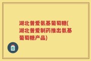 湖北普爱氨基葡萄糖(湖北普爱制药推出氨基葡萄糖产品)
