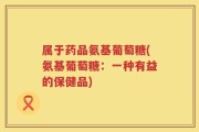 属于药品氨基葡萄糖(氨基葡萄糖：一种有益的保健品)