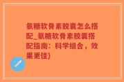 氨糖软骨素胶囊怎么搭配_氨糖软骨素胶囊搭配指南：科学组合，效果更佳)