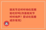 腿关节总咔咔响吃氨糖能吃好吗(改善腿关节咔咔响声？尝试吃氨糖或许有效)