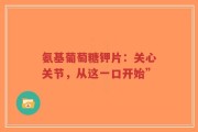 氨基葡萄糖钾片：关心关节，从这一口开始”