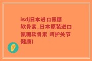isdj日本进口氨糖软骨素_日本原装进口氨糖软骨素 呵护关节健康)